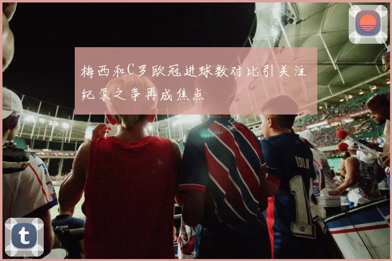 梅西和C罗欧冠进球数对比引关注 纪录之争再成焦点