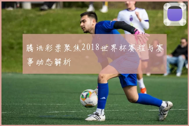 腾讯彩票聚焦2018世界杯赛程与赛事动态解析
