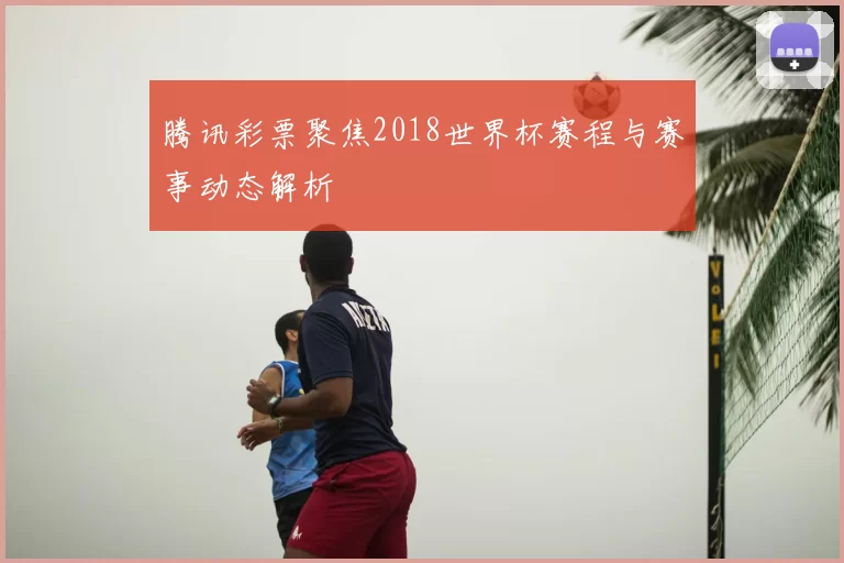 腾讯彩票聚焦2018世界杯赛程与赛事动态解析