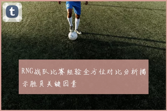 RNG战队比赛经验全方位对比分析揭示胜负关键因素