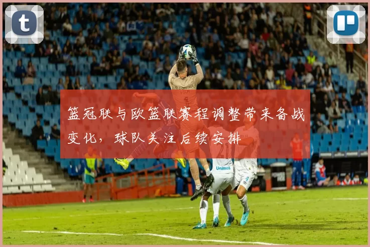 篮冠联与欧篮联赛程调整带来备战变化,球队关注后续安排