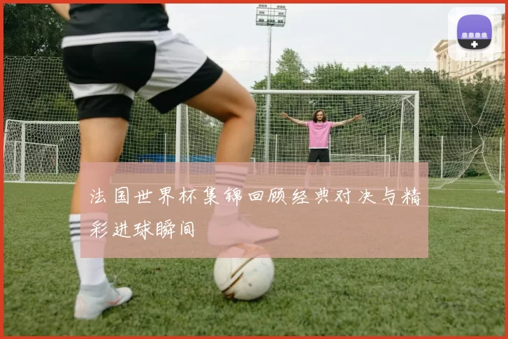 法国世界杯集锦回顾经典对决与精彩进球瞬间
