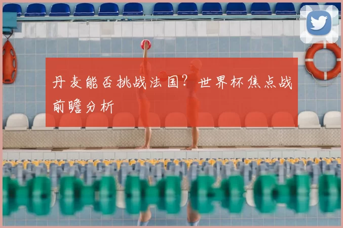 丹麦能否挑战法国？世界杯焦点战前瞻分析