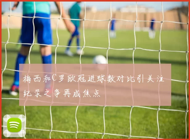 梅西和C罗欧冠进球数对比引关注 纪录之争再成焦点