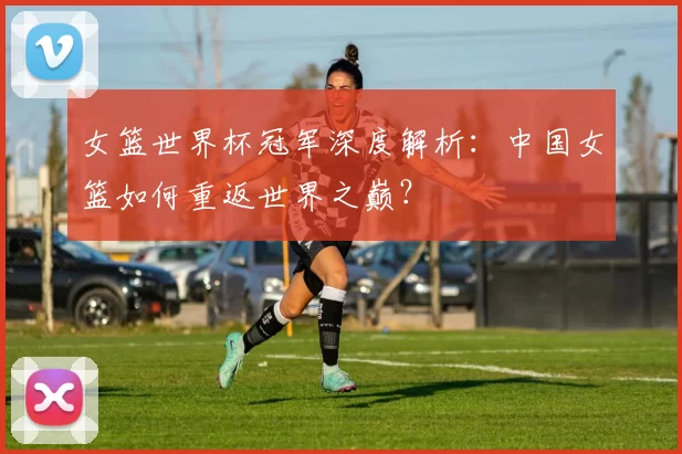 女篮世界杯冠军深度解析:中国女篮如何重返世界之巅?